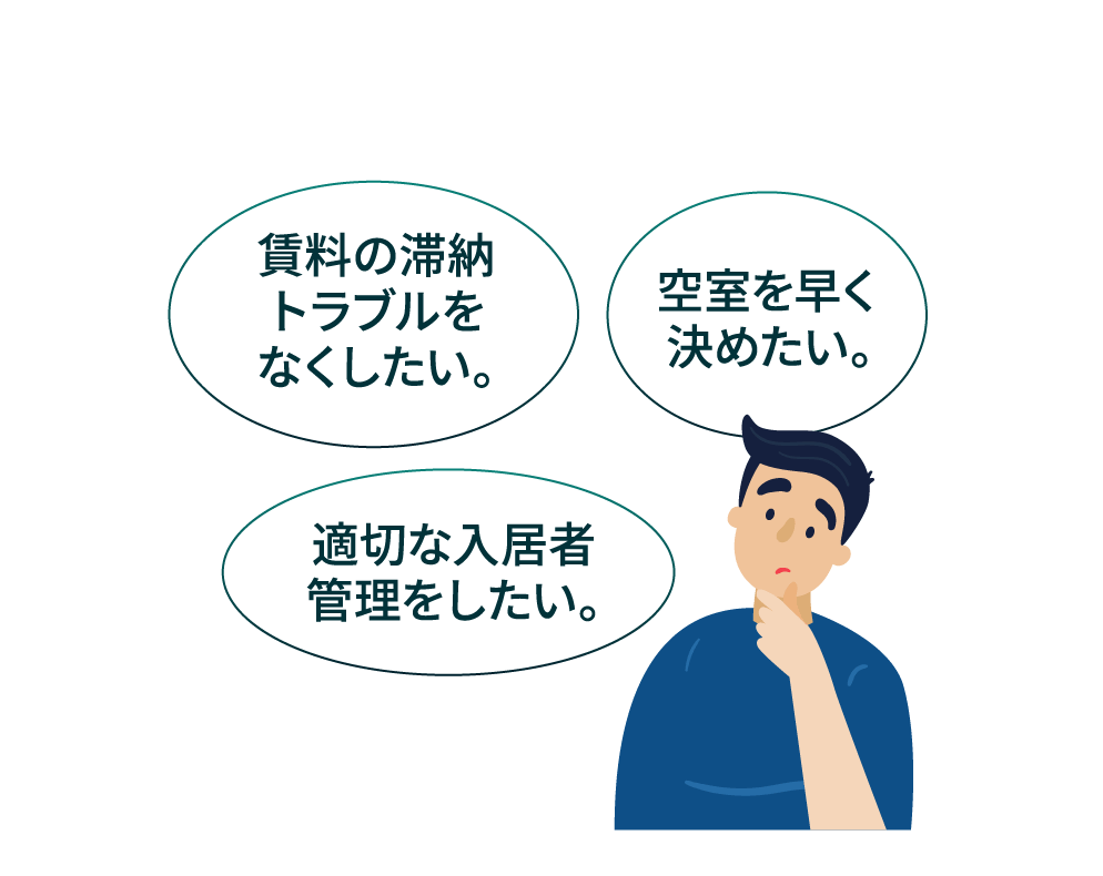 賃料の滞納トラブルをなくしたい。 空室を早く決めたい。 適切な入居者管理をしたい。